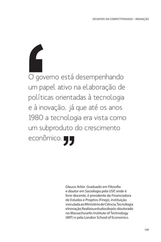 DESAFIOS DA COMPETITIVIDADE – INOVAÇÃO

O governo está desempenhando
um papel ativo na elaboração de
políticas orientadas à tecnologia
e à inovação, já que até os anos
1980 a tecnologia era vista como
um subproduto do crescimento
econômico.

Glauco Arbix Graduado em Filosofia
e doutor em Sociologia pela USP, onde é
livre-docente, é presidente da Financiadora
de Estudos e Projetos (Finep), instituição
vinculada ao Ministério de Ciência, Tecnologia
eInovação.Realizouestudosdepós-doutorado
no Massachusetts Institute of Technology
(MIT) e pela London School of Economics.
109

 