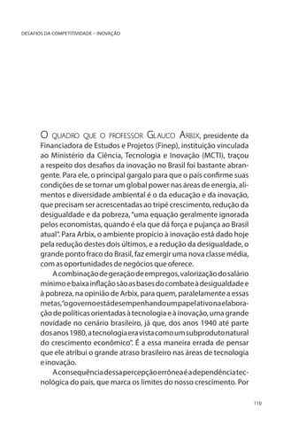 DESAFIOS DA COMPETITIVIDADE – INOVAÇÃO

O

quadro que o professor Glauco Arbix, presidente da
Financiadora de Estudos e Projetos (Finep), instituição vinculada
ao Ministério da Ciência, Tecnologia e Inovação (MCTI), traçou
a respeito dos desafios da inovação no Brasil foi bastante abrangente. Para ele, o principal gargalo para que o país confirme suas
condições de se tornar um global power nas áreas de energia, alimentos e diversidade ambiental é o da educação e da inovação,
que precisam ser acrescentadas ao tripé crescimento, redução da
desigualdade e da pobreza, “uma equação geralmente ignorada
pelos economistas, quando é ela que dá força e pujança ao Brasil
atual”. Para Arbix, o ambiente propício à inovação está dado hoje
pela redução destes dois últimos, e a redução da desigualdade, o
grande ponto fraco do Brasil, faz emergir uma nova classe média,
com as oportunidades de negócios que oferece.
A combinação de geração de empregos, valorização do salário
mínimo e baixa inflação são as bases do combate à desigualdade e
à pobreza, na opinião de Arbix, para quem, paralelamente a essas
metas,“o governo está desempenhando um papel ativo na elaboração de políticas orientadas à tecnologia e à inovação, uma grande
novidade no cenário brasileiro, já que, dos anos 1940 até parte
dos anos 1980, a tecnologia era vista como um subproduto natural
do crescimento econômico”. É a essa maneira errada de pensar
que ele atribui o grande atraso brasileiro nas áreas de tecnologia
e inovação.
A consequência dessa percepção errônea é a dependência tecnológica do país, que marca os limites do nosso crescimento. Por
110

 