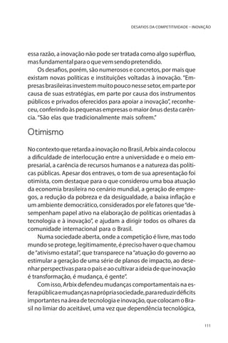 DESAFIOS DA COMPETITIVIDADE – INOVAÇÃO

essa razão, a inovação não pode ser tratada como algo supérfluo,
mas fundamental para o que vem sendo pretendido.
Os desafios, porém, são numerosos e concretos, por mais que
existam novas políticas e instituições voltadas à inovação. “Empresas brasileiras investem muito pouco nesse setor, em parte por
causa de suas estratégias, em parte por causa dos instrumentos
públicos e privados oferecidos para apoiar a inovação”, reconheceu, conferindo às pequenas empresas o maior ônus desta carência. “São elas que tradicionalmente mais sofrem.”

Otimismo
No contexto que retarda a inovação no Brasil, Arbix ainda colocou
a dificuldade de interlocução entre a universidade e o meio empresarial, a carência de recursos humanos e a natureza das políticas públicas. Apesar dos entraves, o tom de sua apresentação foi
otimista, com destaque para o que considerou uma boa atuação
da economia brasileira no cenário mundial, a geração de empregos, a redução da pobreza e da desigualdade, a baixa inflação e
um ambiente democrático, considerados por ele fatores que “desempenham papel ativo na elaboração de políticas orientadas à
tecnologia e à inovação”, e ajudam a dirigir todos os olhares da
comunidade internacional para o Brasil.
Numa sociedade aberta, onde a competição é livre, mas todo
mundo se protege, legitimamente, é preciso haver o que chamou
de “ativismo estatal”, que transparece na “atuação do governo ao
estimular a geração de uma série de planos de impacto, ao desenhar perspectivas para o país e ao cultivar a ideia de que inovação
é transformação, é mudança, é gente”.
Com isso, Arbix defendeu mudanças comportamentais na esfera pública e mudanças na própria sociedade, para reduzir déficits
importantes na área de tecnologia e inovação, que colocam o Brasil no limiar do aceitável, uma vez que dependência tecnológica,
111

 