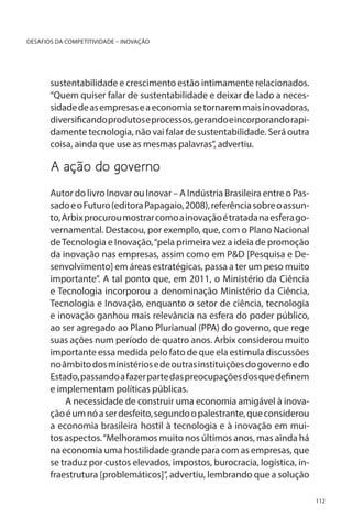 DESAFIOS DA COMPETITIVIDADE – INOVAÇÃO

sustentabilidade e crescimento estão intimamente relacionados.
“Quem quiser falar de sustentabilidade e deixar de lado a necessidade de as empresas e a economia se tornarem mais inovadoras,
diversificando produtos e processos, gerando e incorporando rapidamente tecnologia, não vai falar de sustentabilidade. Será outra
coisa, ainda que use as mesmas palavras”, advertiu.

A ação do governo
Autor do livro Inovar ou Inovar – A Indústria Brasileira entre o Passado e o Futuro (editora Papagaio, 2008), referência sobre o assunto, Arbix procurou mostrar como a inovação é tratada na esfera governamental. Destacou, por exemplo, que, com o Plano Nacional
de Tecnologia e Inovação, “pela primeira vez a ideia de promoção
da inovação nas empresas, assim como em P&D [Pesquisa e Desenvolvimento] em áreas estratégicas, passa a ter um peso muito
importante”. A tal ponto que, em 2011, o Ministério da Ciência
e Tecnologia incorporou a denominação Ministério da Ciência,
Tecnologia e Inovação, enquanto o setor de ciência, tecnologia
e inovação ganhou mais relevância na esfera do poder público,
ao ser agregado ao Plano Plurianual (PPA) do governo, que rege
suas ações num período de quatro anos. Arbix considerou muito
importante essa medida pelo fato de que ela estimula discussões
no âmbito dos ministérios e de outras instituições do governo e do
Estado, passando a fazer parte das preocupações dos que definem
e implementam políticas públicas.
A necessidade de construir uma economia amigável à inovação é um nó a ser desfeito, segundo o palestrante, que considerou
a economia brasileira hostil à tecnologia e à inovação em muitos aspectos. “Melhoramos muito nos últimos anos, mas ainda há
na economia uma hostilidade grande para com as empresas, que
se traduz por custos elevados, impostos, burocracia, logística, infraestrutura [problemáticos]”, advertiu, lembrando que a solução
112

 