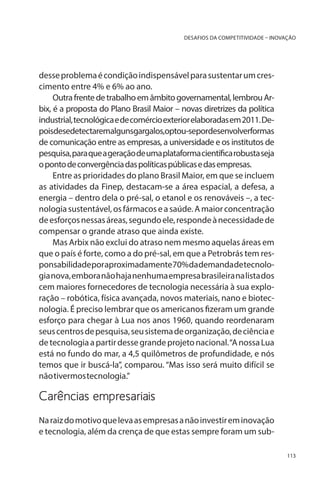 DESAFIOS DA COMPETITIVIDADE – INOVAÇÃO

desse problema é condição indispensável para sustentar um crescimento entre 4% e 6% ao ano.
Outra frente de trabalho em âmbito governamental, lembrou Arbix, é a proposta do Plano Brasil Maior – novas diretrizes da política
industrial, tecnológica e de comércio exterior elaboradas em 2011. Depoisdesedetectaremalgunsgargalos,optou-sepordesenvolverformas
de comunicação entre as empresas, a universidade e os institutos de
pesquisa, para que a geração de uma plataforma científica robusta seja
o ponto de convergência das políticas públicas e das empresas.
Entre as prioridades do plano Brasil Maior, em que se incluem
as atividades da Finep, destacam-se a área espacial, a defesa, a
energia – dentro dela o pré-sal, o etanol e os renováveis –, a tecnologia sustentável, os fármacos e a saúde. A maior concentração
de esforços nessas áreas, segundo ele, responde à necessidade de
compensar o grande atraso que ainda existe. 	
Mas Arbix não exclui do atraso nem mesmo aquelas áreas em
que o país é forte, como a do pré-sal, em que a Petrobrás tem responsabilidade por aproximadamente 70% da demanda de tecnologia nova, embora não haja nenhuma empresa brasileira na lista dos
cem maiores fornecedores de tecnologia necessária à sua exploração – robótica, física avançada, novos materiais, nano e biotecnologia. É preciso lembrar que os americanos fizeram um grande
esforço para chegar à Lua nos anos 1960, quando reordenaram
seus centros de pesquisa, seu sistema de organização, de ciência e
de tecnologia a partir desse grande projeto nacional. “A nossa Lua
está no fundo do mar, a 4,5 quilômetros de profundidade, e nós
temos que ir buscá-la”, comparou. “Mas isso será muito difícil se
não tivermos tecnologia.”

Carências empresariais
Na raiz do motivo que leva as empresas a não investir em inovação
e tecnologia, além da crença de que estas sempre foram um sub113

 