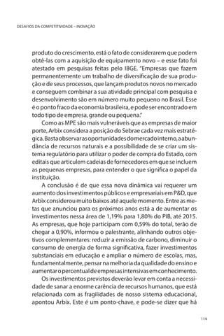 DESAFIOS DA COMPETITIVIDADE – INOVAÇÃO

produto do crescimento, está o fato de considerarem que podem
obtê-las com a aquisição de equipamento novo – e esse fato foi
atestado em pesquisas feitas pelo IBGE. “Empresas que fazem
permanentemente um trabalho de diversificação de sua produção e de seus processos, que lançam produtos novos no mercado
e conseguem combinar a sua atividade principal com pesquisa e
desenvolvimento são em número muito pequeno no Brasil. Esse
é o ponto fraco da economia brasileira, e pode ser encontrado em
todo tipo de empresa, grande ou pequena.”
Como as MPE são mais vulneráveis que as empresas de maior
porte, Arbix considera a posição do Sebrae cada vez mais estratégica. Basta observar as oportunidades do mercado interno, a abundância de recursos naturais e a possibilidade de se criar um sistema regulatório para utilizar o poder de compra do Estado, com
editais que articulem cadeias de fornecedores em que se incluem
as pequenas empresas, para entender o que significa o papel da
instituição.
A conclusão é de que essa nova dinâmica vai requerer um
aumento dos investimentos públicos e empresariais em P&D, que
Arbix considerou muito baixos até aquele momento. Entre as metas que anunciou para os próximos anos está a de aumentar os
investimentos nessa área de 1,19% para 1,80% do PIB, até 2015.
As empresas, que hoje participam com 0,59% do total, terão de
chegar a 0,90%, informou o palestrante, alinhando outros objetivos complementares: reduzir a emissão de carbono, diminuir o
consumo de energia de forma significativa, fazer investimentos
substanciais em educação e ampliar o número de escolas, mas,
fundamentalmente, pensar na melhoria da qualidade do ensino e
aumentar o percentual de empresas intensivas em conhecimento.
Os investimentos previstos deverão levar em conta a necessidade de sanar a enorme carência de recursos humanos, que está
relacionada com as fragilidades de nosso sistema educacional,
apontou Arbix. Este é um ponto-chave, e pode-se dizer que há
114

 