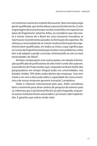 DESAFIOS DA COMPETITIVIDADE – INOVAÇÃO

um consenso nacional a respeito do assunto, “pois inovação exige
gente qualificada, que tenha ideias e possa transformá-las. É uma
engrenagem da economia que nos faz muita falta, em especial nas
áreas de Engenharia”, advertiu Arbix, ao considerar que não existe a menor chance de o Brasil ter uma economia inovadora se
não houver investimentos pesados na formação de expertise. Ele
reforçou a necessidade de se investir muito na formação de engenheiros bem qualificados, em todos os níveis, o que significa que
os “cursos de Engenharia terão que resolver seus problemas, entre
eles o de adaptar a grade curricular, sintonizando-as com as reais
necessidades do Brasil”.
Ao fazer comparações com outros países, em relação à formação qualificada de profissionais de alto nível e onde eles operam,
o presidente da Finep revelou que, enquanto no Brasil 56,8% dos
pesquisadores em tempo integral estão nas universidades, nos
Estados Unidos 79% deles estão dentro das empresas. “Isso tem
muito a ver com a discussão sobre a capacidade de nossa economia e de nossas empresas gerarem inovação”, completou.
Dado o interesse internacional pelo país, Arbix considerou
bom o momento para atrair centros de pesquisa do exterior para
cá. Informou que o da General Electric já está chegando, enquanto outros institutos foram anunciados e já haviam sido implantados. E garantiu que outros ainda virão.

115

 