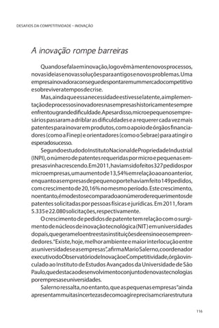 DESAFIOS DA COMPETITIVIDADE – INOVAÇÃO

A inovação rompe barreiras
Quando se fala em inovação, logo vêm à mente novos processos,
novas ideias e novas soluções para antigos e novos problemas. Uma
empresainovadoraconseguedespontaremummercadocompetitivo
e sobreviver a tempos de crise.
Mas, ainda que essa necessidade estivesse latente, a implementaçãodeprocessosinovadoresnasempresashistoricamentesempre
enfrentougrandedificuldade.Apesardisso,microepequenosempresários passaram a driblar as dificuldades e a requerer cada vez mais
patentes para inovar em produtos, com o apoio de órgãos financiadores (como a Finep) e orientadores (como o Sebrae) para atingir o
esperadosucesso.
Segundoestudo do Instituto NacionaldePropriedadeIndustrial
(INPI), o número de patentes requeridas por micro e pequenas empresas vinha crescendo. Em 2011, haviam sido feitos 327 pedidos por
microempresas, um aumento de 13,54% em relação ao ano anterior,
enquanto as empresas de pequeno porte haviam feito 149 pedidos,
com crescimento de 20,16% no mesmo período. Este crescimento,
noentanto,émodestosecomparadoaonúmeroderequerimentosde
patentes solicitadas por pessoas físicas e jurídicas. Em 2011, foram
5.335 e 22.080 solicitações, respectivamente.
O crescimento de pedidos de patente tem relação com o surgimento de núcleos de inovação tecnológica (NIT) em universidades
dopaís,quegerameloentreestasinstituiçõesdeensinoeosempreendedores.“Existe, hoje, melhor ambiente e maior interlocução entre
as universidades e as empresas”, afirma Mario Salerno, coordenador
executivodoObservatóriodeInovaçãoeCompetitividade,órgãovinculado ao Instituto de Estudos Avançados da Universidade de São
Paulo,quedestacaodesenvolvimentoconjuntodenovastecnologias
porempresaseuniversidades.
Salerno ressalta, no entanto, que as pequenas empresas“ainda
apresentammuitasincertezasdecomoagireprecisamcriarestrutura
116

 