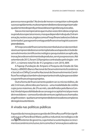 DESAFIOS DA COMPETITIVIDADE – INOVAÇÃO

para essa nova gestão”. Na ânsia de inovar e conquistar o almejado
sucessorapidamente,muitosempreendedoresnãoseorganizamadequadamenteedesperdiçamboasideiasemgestõesequivocadas.
São os microempresários que muitas vezes têm ideias originais
ou produtos especiais e novos, mas que dependem de ajuda. Entram
em ação, nestes casos, órgãos como a Finep (financiadora) e o Sebrae
(orientador), para garantir a retaguarda financeira e logística aos empreendedores.
A Finep concede financiamentos reembolsáveis e não reembolsáveisaempreendedoresecontemplatodasasetapasdociclodedesenvolvimento científico e tecnológico: pesquisa básica e aplicada,
inovações e desenvolvimento de produtos, serviços e processos. Até
setembro de 2012, foram 329 projetos contratados pelo órgão – em
2011, o número total foi de 412 projetos e em 2010, 809.
A Fapesp (Fundação de Amparo à Pesquisa do Estado de São
Paulo), o BNDES (Banco Nacional de Desenvolvimento Econômico
e Social) e o CNPq (Conselho Nacional de Desenvolvimento CientíficoeTecnológico)tambémsãoimportantesinstituiçõesparaseobter
osuportefinanceiroparaprojetos.
Outra forma de financiamento podem ser os microcréditos, de
até 2 mil reais, oferecidos por bancos – uma modalidade de crédito
cujos juros máximos, de 2% ao mês, são definidos pelo Banco Central. Ainda há possibilidade de se conseguir o capital inicial por meio
de investidores – como os fundos de venture capital ou os chamados
angelinvestors–quebancamempreendedoresinovadorescomplanos
denegóciosustentáveis.

A virada nas políticas públicas
A questão da inovação para a gestão de Dilma Rousseff é tão significativa que o Plano Brasil Maior, política industrial, tecnológica e de
comércio exterior do governo, cuja meta é a sustentação e o crescimento econômico inclusivo, tem como foco“a inovação e o adensa-



117

 