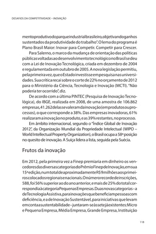 DESAFIOS DA COMPETITIVIDADE – INOVAÇÃO

mentoprodutivodoparqueindustrialbrasileiro,objetivandoganhos
sustentados da produtividade do trabalho”. O lema do programa é
Plano Brasil Maior: Inovar para Competir. Competir para Crescer.
Para Salerno, o marco da mudança de orientação das políticas
públicas voltadas ao desenvolvimento tecnológico no Brasil se deu
com a Lei de Inovação Tecnológica, criada em dezembro de 2004
e regulamentada em outubro de 2005. A nova legislação permitiu,
pela primeira vez, que o Estado investisse em pesquisa nas universidades. Sua crítica recai sobre o corte de 22% no orçamento de 2012
para o Ministério da Ciência, Tecnologia e Inovação (MCTI). “Não
poderia ter ocorrido”, diz.
De acordo com a última PINTEC (Pesquisa de Inovação Tecnológica), do IBGE, realizada em 2008, de uma amostra de 106.862
empresas, 41.262 delas se valeram da inovação (em produtos ou processos), o que corresponde a 38%. Das empresas inovadoras, 61%
realizaram a inovação no produto, e as 39% restantes, no processo.
Em âmbito internacional, segundo o “Índice Global de Inovação
2012”, da Organização Mundial da Propriedade Intelectual (WIPO –
World Intellectual Property Organization), o Brasil ocupa a 58ª posição
no quesito de inovação. A Suíça lidera a lista, seguida pela Suécia.

Frutos da inovação
Em 2012, pela primeira vez a Finep premiaria em dinheiro os vencedoresdasdiversascategoriasdoPrêmioFinepdeInovação,emsua
15ª edição, num total de aproximadamente R$ 9 milhões aos primeiros colocados regionais e nacionais. O número recorde de inscrições,
588, foi 56% superior ao do ano anterior, e mais de 25% do total correspondiaàcategoriaPequenasEmpresas.Duasnovascategorias–a
deTecnologiaAssistiva,parainovaçõesquebeneficiampessoascom
deficiência, e a de Inovação Sustentável, para iniciativas que levam
emcontaasustentabilidade–juntaram-seàssetejáexistentes:Micro
e Pequena Empresa, Média Empresa, Grande Empresa, Instituição
118

 