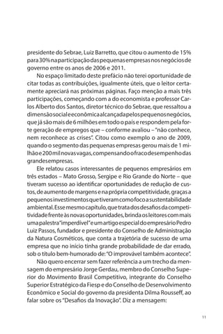 presidente do Sebrae, Luiz Barretto, que citou o aumento de 15%
para 30% na participação das pequenas empresas nos negócios de
governo entre os anos de 2006 e 2011.
No espaço limitado deste prefácio não terei oportunidade de
citar todas as contribuições, igualmente úteis, que o leitor certamente apreciará nas próximas páginas. Faço menção a mais três
participações, começando com a do economista e professor Carlos Alberto dos Santos, diretor técnico do Sebrae, que ressaltou a
dimensão social e econômica alcançada pelos pequenos negócios,
que já são mais de 6 milhões em todo o país e respondem pela forte geração de empregos que – conforme avaliou – “não conhece,
nem reconhece as crises”. Citou como exemplo o ano de 2009,
quando o segmento das pequenas empresas gerou mais de 1 milhão e 200 mil novas vagas, compensando o fraco desempenho das
grandes empresas.
Ele relatou casos interessantes de pequenos empresários em
três estados – Mato Grosso, Sergipe e Rio Grande do Norte – que
tiveram sucesso ao identificar oportunidades de redução de custos, de aumento de margens e na própria competitividade, graças a
pequenos investimentos que tiveram como foco a sustentabilidade
ambiental. Esse mesmo capítulo, que trata dos desafios da competitividade frente às novas oportunidades, brinda os leitores com mais
uma palestra“imperdível”e um artigo especial do empresário Pedro
Luiz Passos, fundador e presidente do Conselho de Administração
da Natura Cosméticos, que conta a trajetória de sucesso de uma
empresa que no início tinha grande probabilidade de dar errado,
sob o título bem-humorado de: “O improvável também acontece”.
Não quero encerrar sem fazer referência a um trecho da mensagem do empresário Jorge Gerdau, membro do Conselho Superior do Movimento Brasil Competitivo, integrante do Conselho
Superior Estratégico da Fiesp e do Conselho de Desenvolvimento
Econômico e Social do governo da presidenta Dilma Rousseff, ao
falar sobre os “Desafios da Inovação”. Diz a mensagem:
11

 