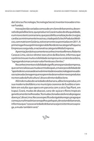 DESAFIOS DA COMPETITIVIDADE – INOVAÇÃO

DESAFIOS DA COMPETITIVIDADE – INOVAÇÃO

de Ciência e Tecnologia, Tecnologia Social, Inventor Inovador e Inovar Fundos.
Inovações tão variadas como a de um clone de bananeira, desenvolvido pela Bioclone, que produz no Ceará mudas de alta qualidade,
e um novo stent coronariano, que possibilita a realização de cirurgias
cardíacasminimamenteinvasivas,criadopelaScitechPodutosMédicos, com matriz em Goiânia, estiveram entre as premiadas em 2011. A
primeiraganhouoprêmioregionaldoNordestenacategoriaPequena
Empresa e a segunda, o nacional na categoria Média Empresa.
Apremiaçãonãotrazsomentereconhecimentoefêmero.Roberto
Caracas Lima, sócio e diretor executivo da Bioclone, informou que
o prêmio trouxe muita visibilidade à empresa no cenário brasileiro,
“agregando à marca maior valor frente aos clientes.”
Reconhecimentoevisibilidadesignificamexpansãodaempresa,
quecomercializasuasmudasemtodoopaís,emaiorpossibilidadede
“aportederecursosaodesenvolvimentodenovastecnologiasinovadorasnaáreadaclonagemquenospermitedesenvolvernovosprodutos
no mercado da fruticultura”, disse o diretor da Bioclone.
Além de mudas de variedades de banana, a Bioclone produz, em
sua moderna biofábrica no município cearense de Eusébio e também em estufas que opera em parceria com a sócia Top Plant, em
Icapuí, Ceará, mudas de abacaxi, cana-de-açúcar e flores tropicais
geneticamentemelhoradas.“Asmudasclonadassãolivresdepragase
doenças”,disseLima.Nocasoespecíficodasigatokanegra,pragaque
começounaAmazôniaeseespalhoupelopaís,devastandobananais,
informou que,“caso a variedade de banana seja resistente a essa praga, a muda também será.”


119

 