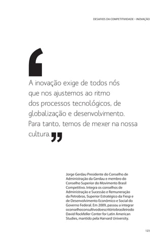 DESAFIOS DA COMPETITIVIDADE – INOVAÇÃO

A inovação exige de todos nós
que nos ajustemos ao ritmo
dos processos tecnológicos, de
globalização e desenvolvimento.
Para tanto, temos de mexer na nossa
cultura.

Jorge Gerdau Presidente do Conselho de
Administração da Gerdau e membro do
Conselho Superior do Movimento Brasil
Competitivo. Integra os conselhos de
Administração e Sucessão e Remuneração
da Petrobras, Superior Estratégico da Fiesp e
de Desenvolvimento Econômico e Social do
Governo Federal. Em 2009, passou a integrar
oconselhoconsultivodoescritóriobrasileirodo
David Rockfeller Center for Latin American
Studies, mantido pela Harvard University.
123

 