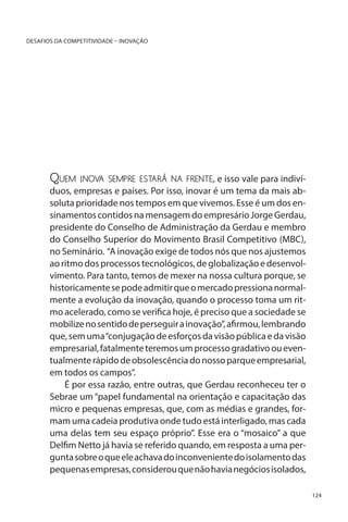 DESAFIOS DA COMPETITIVIDADE – INOVAÇÃO

Quem

inov sempre estará na frente, e isso vale para indivía

duos, empresas e países. Por isso, inovar é um tema da mais absoluta prioridade nos tempos em que vivemos. Esse é um dos ensinamentos contidos na mensagem do empresário Jorge Gerdau,
presidente do Conselho de Administração da Gerdau e membro
do Conselho Superior do Movimento Brasil Competitivo (MBC),
no Seminário. “A inovação exige de todos nós que nos ajustemos
ao ritmo dos processos tecnológicos, de globalização e desenvolvimento. Para tanto, temos de mexer na nossa cultura porque, se
historicamente se pode admitir que o mercado pressiona normalmente a evolução da inovação, quando o processo toma um ritmo acelerado, como se verifica hoje, é preciso que a sociedade se
mobilize no sentido de perseguir a inovação”, afirmou, lembrando
que, sem uma “conjugação de esforços da visão pública e da visão
empresarial, fatalmente teremos um processo gradativo ou eventualmente rápido de obsolescência do nosso parque empresarial,
em todos os campos”.
É por essa razão, entre outras, que Gerdau reconheceu ter o
Sebrae um “papel fundamental na orientação e capacitação das
micro e pequenas empresas, que, com as médias e grandes, formam uma cadeia produtiva onde tudo está interligado, mas cada
uma delas tem seu espaço próprio”. Esse era o “mosaico” a que
Delfim Netto já havia se referido quando, em resposta a uma pergunta sobre o que ele achava do inconveniente do isolamento das
pequenas empresas, considerou que não havia negócios isolados,
124

 