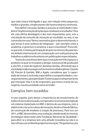DESAFIOS DA COMPETITIVIDADE – INOVAÇÃO

que tudo estava interligado e que, sem relação entre pequenas,
médias e grandes, simplesmente não haverá empresa nenhuma.
Para definir inovação, Gerdau a associou à criatividade e também à“implementação de ações que conduzem a resultados”. Para
ele, esta última abordagem é das mais importantes, pois, sem a
vinculação do conceito de inovação ao resultado, ou seja, à sua
conversão em uma “forma construtiva para o desenvolvimento, o
que temos é uma carência de integração – por exemplo, entre a
academia, o governo e a empresa, o que é inaceitável”. Prova disso, para ele, é a baixa participação do país no número de patentes,
em âmbito internacional, em comparação com a alta presença de
trabalhos acadêmicos brasileiros em publicações especializadas.
“Gosto de caracterizar bem que a inovação tem três espaços: o
produto, no qual se incorpora o design, o processo [de produção]
e, por fim, a visão do negócio”, declarou Gerdau, afirmando que a
sociedade moderna exige conhecimento multidisciplinar. Citando
GE, Procter & Gamble, IBM e Apple, considerou que “a capacidade de inovar é, no fundo, o que define a competitividade e, consequentemente, a prosperidade”. E reiterou que o comportamento
pró-inovação “não é só do empresário, que teme a morte do seu
negócio, mas da sociedade como um todo”.

Exemplos bem-sucedidos
A esse respeito, para atestar a importância do envolvimento de
todos em torno da inovação, o empresário recorreu ao exemplo de
um sistema implantado no MBC e dentro da sua empresa, com o
objetivo de criar uma cultura de inovação, desde o chão de fábrica,
da construção de modelos à criação de processos. Para isso, em
2011, a MBC desenvolveu uma avaliação, obedecendo às mesmas
tecnologias observadas pela Fundação Nacional da Qualidade1,
para aferir se a empresa tem uma atitude inovadora ou não e se
ela cultivava um ambiente propício à inovação.“Perguntamos, por
125

 