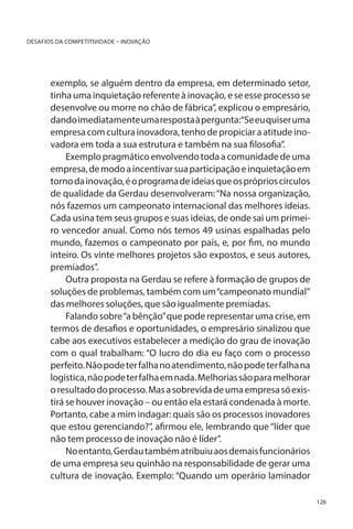 DESAFIOS DA COMPETITIVIDADE – INOVAÇÃO

exemplo, se alguém dentro da empresa, em determinado setor,
tinha uma inquietação referente à inovação, e se esse processo se
desenvolve ou morre no chão de fábrica”, explicou o empresário,
dando imediatamente uma resposta à pergunta:“Se eu quiser uma
empresa com cultura inovadora, tenho de propiciar a atitude inovadora em toda a sua estrutura e também na sua filosofia”.
Exemplo pragmático envolvendo toda a comunidade de uma
empresa, de modo a incentivar sua participação e inquietação em
torno da inovação, é o programa de ideias que os próprios círculos
de qualidade da Gerdau desenvolveram: “Na nossa organização,
nós fazemos um campeonato internacional das melhores ideias.
Cada usina tem seus grupos e suas ideias, de onde sai um primeiro vencedor anual. Como nós temos 49 usinas espalhadas pelo
mundo, fazemos o campeonato por país, e, por fim, no mundo
inteiro. Os vinte melhores projetos são expostos, e seus autores,
premiados”.
Outra proposta na Gerdau se refere à formação de grupos de
soluções de problemas, também com um “campeonato mundial”
das melhores soluções, que são igualmente premiadas.
Falando sobre “a bênção” que pode representar uma crise, em
termos de desafios e oportunidades, o empresário sinalizou que
cabe aos executivos estabelecer a medição do grau de inovação
com o qual trabalham: “O lucro do dia eu faço com o processo
perfeito. Não pode ter falha no atendimento, não pode ter falha na
logística, não pode ter falha em nada. Melhorias são para melhorar
o resultado do processo. Mas a sobrevida de uma empresa só existirá se houver inovação – ou então ela estará condenada à morte.
Portanto, cabe a mim indagar: quais são os processos inovadores
que estou gerenciando?”, afirmou ele, lembrando que “líder que
não tem processo de inovação não é líder”.
No entanto, Gerdau também atribuiu aos demais funcionários
de uma empresa seu quinhão na responsabilidade de gerar uma
cultura de inovação. Exemplo: “Quando um operário laminador
126

 