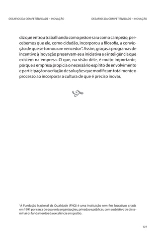 DESAFIOS DA COMPETITIVIDADE – INOVAÇÃO

DESAFIOS DA COMPETITIVIDADE – INOVAÇÃO

diz que entrou trabalhando como peão e saiu como campeão, percebemos que ele, como cidadão, incorporou a filosofia, a convicção de que se tornou um vencedor”. Assim, graças a programas de
incentivo à inovação preservam-se a iniciativa e a inteligência que
existem na empresa. O que, na visão dele, é muito importante,
porque a empresa propicia o necessário espírito de envolvimento
e participação na criação de soluções que modificam totalmente o
processo ao incorporar a cultura de que é preciso inovar.
	



A Fundação Nacional da Qualidade (FNQ) é uma instituição sem fins lucrativos criada
em 1991 por cerca de quarenta organizações, privadas e públicas, com o objetivo de disseminar os fundamentos da excelência em gestão.

1

127

 