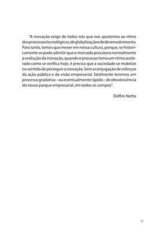 “A inovação exige de todos nós que nos ajustemos ao ritmo
dos processos tecnológicos, de globalização e de desenvolvimento.
Para tanto, temos que mexer em nossa cultura, porque, se historicamente se pode admitir que o mercado pressiona normalmente
a evolução da inovação, quando o processo toma um ritmo acelerado como se verifica hoje, é preciso que a sociedade se mobilize
no sentido de perseguir a inovação. Sem a conjugação de esforços
da ação pública e da visão empresarial, fatalmente teremos um
processo gradativo – ou eventualmente rápido – de obsolescência
do nosso parque empresarial, em todos os campos”.
Delfim Netto

12

 