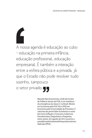 DESAFIOS DA COMPETITIVIDADE – INOVAÇÃO

A nossa agenda é educação ao cubo
– educação na primeira infância,
educação profissional, educação
empresarial. É também a interação
entre a esfera pública e a privada, já
que o Estado não pode resolver tudo
sozinho, tampouco
o setor privado.
Marcelo Neri Economista, chefe do Centro
de Políticas Sociais da FGV, é um estudioso
da emergência da classe C no Brasil. Mestre
em Economia pela PUC-Rio e PhD em
Economia pela Universidade de Princeton. É
colunista do jornal Valor Econômico e autor
dos livros Inflação e Consumo; Cobertura
Previdenciária: Diagnóstico e Propostas,
entre outros. Em agosto de 2012 assumiu a
presidênciadoInstitutodePesquisaEconômica
Aplicada (IPEA).
131

 