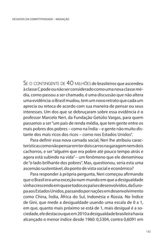 DESAFIOS DA COMPETITIVIDADE – INOVAÇÃO

Se o contingente de 40 milhões de brasileiros que ascendeu

à classe C pode ou não ser considerado como uma nova classe média, como passou a ser chamado, é uma discussão que não altera
uma evidência: o Brasil mudou, tem um novo retrato que cada um
aprecia ou retoca de acordo com sua maneira de pensar ou seus
interesses. Um dos que se debruçaram sobre essa evidência é o
professor Marcelo Neri, da Fundação Getúlio Vargas, para quem
passamos a ser “um país de renda média, que tem gente entre os
mais pobres dos pobres – como na Índia – e gente não muito distante dos mais ricos dos ricos – como nos Estados Unidos”.
Para definir essa nova camada social, Neri lhe atribuiu características como não pensar em ter dois carros na garagem nem dois
cachorros, e ser “alguém que era pobre até pouco tempo atrás e
agora está subindo na vida” – um fenômeno que ele denominou
de “o lado brilhante dos pobres”. Mas, questionou, seria esta uma
ascensão sustentável, do ponto de vista social e econômico?
Para responder à própria pergunta, Neri começou afirmando
que o Brasil era uma exceção num mundo em que a desigualdade
vinha crescendo em quase todos os países desenvolvidos, da Europa aos Estados Unidos, passando por nações em desenvolvimento
como China, Índia, África do Sul, Indonésia e Rússia. No Índice
de Gini, que mede a desigualdade usando uma escala de 0 a 1,
em que, quanto mais próximo se está de 1, mais desigual é a sociedade, ele destacou que em 2010 a desigualdade brasileira havia
alcançado o menor índice desde 1960: 0,5304, contra 0,6091 em
132

 