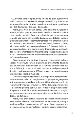 DESAFIOS DA COMPETITIVIDADE – OPORTUNIDADES

1990, quando teve seu pico. Entre janeiro de 2011 e janeiro de
2012, o índice cairia ainda mais, chegando a 0,51, o que demonstra uma melhora significativa, mas ainda insuficiente para tirar o
país da lista dos mais desiguais do mundo.
Assim, para Neri, o Brasil parecia uma belíssima maquete do
mundo, e “olhar para a classe média brasileira era olhar para a
classe média mundial”. Com a ressalva feita por ele de que não
se pode usar como referencial a Europa ou os Estados Unidos,
“pois qualquer um que se comparar com os norte-americanos, que
nessa camada têm uma renda de U$ 100 por dia, se sentirá pobre,
não classe média”. Mas, comparado com a China ou a Índia, por
mais acentuado que seja o crescimento desses países, a qualidade
do nosso crescimento se mostrava melhor, porque a desigualdade
estava caindo e vivíamos um“desenvolvimento inclusivo sustentável”, como observou.
Para ele, outro fato positivo era que as regiões mais pobres,
Norte e Nordeste, lideravam o ranking do crescimento da renda
pessoal. Um bom exemplo era o do Maranhão, o estado mais pobre da Federação, onde o índice de crescimento real per capita foi
de 46% em oito anos, contra 16% nas regiões metropolitanas do
estado de São Paulo, o mais rico.
O material de pesquisa de que se valeu permitiu também estabelecer um termo de comparação entre a população negra, que registrou aumento de renda da ordem de 43%, e a branca, com 21%.
Também entre homens e mulheres – 16% e 38%, respectivamente
–, e assim foi possível concluir que “todos os grupos considerados pobres ou excluídos, embora ainda continuem nessa situação,
apresentavam um crescimento que muitas vezes não deixa nada a
desejar ao da China”.
Assim, esse era o caráter inclusivo do crescimento brasileiro
na última década – uma tendência que permanecia atual, configurando o perfil de uma camada social “que achávamos que era pobre, que continua com dificuldades na vida, mas que está melho133

 