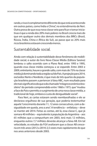 DESAFIOS DA COMPETITIVIDADE – OPORTUNIDADES

rando, e isso é completamente diferente do que está acontecendo
em outros países, como Índia e China”, no entendimento de Neri.
Outra prova de que essa nova classe veio para ficar e tomar iniciativas é que a renda dos 20% mais pobres no Brasil crescia mais do
que em qualquer outro dos demais membros dos BRICs (Brasil,
Rússia, Índia, China e África do Sul), ao passo que os 20% mais
ricos brasileiros estavam crescendo menos.

Sustentabilidade social		
Ainda com relação à sustentabilidade desse fenômeno de mobilidade social, o autor do livro Nova Classe Média (Editora Saraiva)
lembrou o salto ocorrido com o Plano Real, entre 1993 e 1995,
quando essa classe média começou a se expandir. Entre 2003 e
2009, entretanto, houve o grande salto, com mais de 75% na classe
média já dominando toda a região sul do País. A projeção para 2014,
excluídos Norte e Nordeste, é que mais de três quartos da população brasileira passem a pertencer à faixa ABC, num resultado para
ele mais significativo do que o do chamado“milagre econômico brasileiro” do período compreendido entre 1968 e 1973, que “mudou
a face do País e permitiu o surgimento de uma nova classe média, a
tradicional de hoje, embora à custa de desigualdade social”.
Para Neri, as cartas estavam sendo reembaralhadas e ele se
declarava orgulhoso de sua geração, que poderia testemunhar
aquele “crescimento durante 11, 12 anos consecutivos, com a desigualdade em queda, ano a ano”. A tendência – enfatizou – deve
se manter até 2014. Feitas as contas, até lá, essa classe C, que já
somara 40 milhões – equivalente à população da Argentina – aos
65 milhões que a compunham em 2003, terá mais 12 milhões,
enquanto outros 7,7 milhões deverão alcançar a faixa AB. Em tal
velocidade, os estudos da FGV avaliaram que a classe AB cresceria em três anos (2012 a 2014) 2,5 vezes mais rapidamente do que
nos anos anteriores desde 2003.
134

 