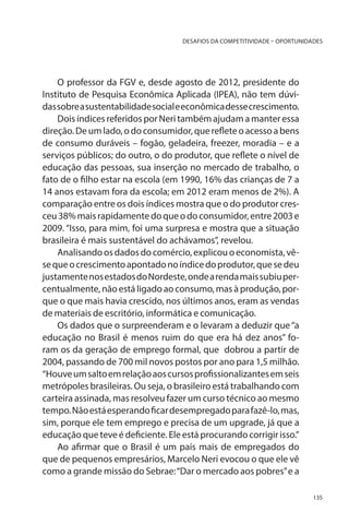 DESAFIOS DA COMPETITIVIDADE – OPORTUNIDADES

O professor da FGV e, desde agosto de 2012, presidente do
Instituto de Pesquisa Econômica Aplicada (IPEA), não tem dúvidas sobre a sustentabilidade social e econômica desse crescimento.
Dois índices referidos por Neri também ajudam a manter essa
direção. De um lado, o do consumidor, que reflete o acesso a bens
de consumo duráveis – fogão, geladeira, freezer, moradia – e a
serviços públicos; do outro, o do produtor, que reflete o nível de
educação das pessoas, sua inserção no mercado de trabalho, o
fato de o filho estar na escola (em 1990, 16% das crianças de 7 a
14 anos estavam fora da escola; em 2012 eram menos de 2%). A
comparação entre os dois índices mostra que o do produtor cresceu 38% mais rapidamente do que o do consumidor, entre 2003 e
2009. “Isso, para mim, foi uma surpresa e mostra que a situação
brasileira é mais sustentável do achávamos”, revelou.
Analisando os dados do comércio, explicou o economista, vêse que o crescimento apontado no índice do produtor, que se deu
justamente nos estados do Nordeste, onde a renda mais subiu percentualmente, não está ligado ao consumo, mas à produção, porque o que mais havia crescido, nos últimos anos, eram as vendas
de materiais de escritório, informática e comunicação.
Os dados que o surpreenderam e o levaram a deduzir que “a
educação no Brasil é menos ruim do que era há dez anos” foram os da geração de emprego formal, que dobrou a partir de
2004, passando de 700 mil novos postos por ano para 1,5 milhão.
“Houve um salto em relação aos cursos profissionalizantes em seis
metrópoles brasileiras. Ou seja, o brasileiro está trabalhando com
carteira assinada, mas resolveu fazer um curso técnico ao mesmo
tempo. Não está esperando ficar desempregado para fazê-lo, mas,
sim, porque ele tem emprego e precisa de um upgrade, já que a
educação que teve é deficiente. Ele está procurando corrigir isso.”
Ao afirmar que o Brasil é um país mais de empregados do
que de pequenos empresários, Marcelo Neri evocou o que ele vê
como a grande missão do Sebrae: “Dar o mercado aos pobres” e a
135

 