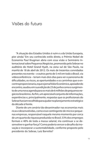 Visões do futuro

“A situação dos Estados Unidos é ruim e a da União Europeia,
pior ainda.” Em seu conhecido estilo direto, o Prêmio Nobel de
Economia Paul Krugman abria com essa visão o Seminário Internacional sobre Pequenos Negócios, promovido pelo Sebrae no
auditório do Hotel Grand Hyatt, na zona sul de São Paulo, na
manhã de 18 de abril de 2012. Os mais de trezentos convidados
presentes no evento – e outros perto de 5 mil em todo o Brasil, via
videoconferência – teriam mais dois dias para ver o panorama de
dificuldades, os riscos, as oportunidades e os caminhos que o encontro proporcionaria, e que o jornal Valor Econômico, apoiador do
encontro, saudou em sua edição de 23 de junho como o surgimento de uma nova agenda para os mais de 6 milhões de pequenos negócios brasileiros. Ao fim, um apreciável conjunto de informações,
experiências e, principalmente, respostas que os profissionais do
Sebrae haviam recolhido para ajudar no planejamento estratégico
da década à frente.
Diante de um cenário tão desanimador nas economias mais
ricas e desenvolvidas, como esse contingente de micro e pequenas empresas, responsável naquele mesmo momento por cerca
de um quarto da riqueza produzida no Brasil, 53% dos empregos
formais e 40% de toda a massa salarial, iria continuar a se desenvolver e ganhar força? Como poderia vencer o desafio da inovação e incorporar a sustentabilidade, conforme proposto pelo
presidente do Sebrae, Luiz Barretto?
13

 