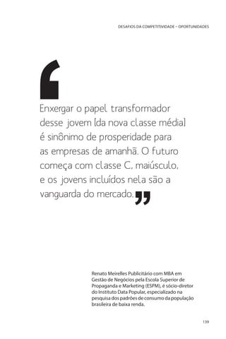 DESAFIOS DA COMPETITIVIDADE – OPORTUNIDADES

Enxergar o papel transformador
desse jovem [da nova classe média]
é sinônimo de prosperidade para
as empresas de amanhã. O futuro
começa com classe C, maiúsculo,
e os jovens incluídos nela são a
vanguarda do mercado.

Renato Meirelles Publicitário com MBA em
Gestão de Negócios pela Escola Superior de
Propaganda e Marketing (ESPM), é sócio-diretor
do Instituto Data Popular, especializado na
pesquisa dos padrões de consumo da população
brasileira de baixa renda.
139

 