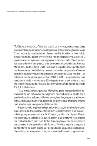 DESAFIOS DA COMPETITIVIDADE – OPORTUNIDADES

“O Brasil mudou. Nos últimos dez anos, o Instituto Data

Popular1 tem acompanhado de perto a transformação da classe
C em nova (e verdadeira) classe média brasileira. No início
desacreditada, quase invisível no radar corporativo, a classe C
passou a ser um promissor segmento de mercado.” Com números que diferem um pouco dos de outros especialistas, Renato
Meirelles, do Instituto Data Popular, é um dos mais profundos
conhecedores dos hábitos de consumo dessa que ele afirmou,
sem meias palavras, ser realmente uma nova classe média – 31
milhões de pessoas que, entre 2002 e 2011, engordaram sua
renda em nada menos que 62% e passaram a constituir o real
mercado consumidor brasileiro, movimentando então cerca de
R$ 1,3 trilhão/ano.
“Isso muda tudo”, garante Meirelles, pela inquestionável relevância desse mercado, “a exigir um entendimento muito mais
profundo sobre valores, hábitos, emoções, linguagens e atitudes.
Afinal, mais que números, falamos de gente que trabalha muito,
que sonha, que compra”, enfatizou ele.
Recordando a gênese dessa nova classe, Meirelles lembrou
que, antes do Plano Real, “tínhamos um brasileiro que era otimista porque mantinha a fé. Com o gatilho da hiperinflação
no cangote, o salário era gasto assim que entrava na carteira
do trabalhador”, que não tinha tempo para comparar preços
ou construir perspectivas de futuro. “Vivia o aqui e o agora, e
contentava-se com qualquer produto de segunda [categoria]
oferecido por empresas que, na maioria dos casos, ignoravam
140

 