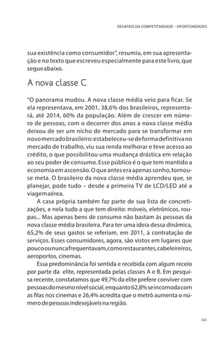 DESAFIOS DA COMPETITIVIDADE – OPORTUNIDADES

sua existência como consumidor”, resumiu, em sua apresentação e no texto que escreveu especialmente para este livro, que
segue abaixo.
	

A nova classe C

“O panorama mudou. A nova classe média veio para ficar. Se
ela representava, em 2001, 38,6% dos brasileiros, representará, até 2014, 60% da população. Além de crescer em número de pessoas, com o decorrer dos anos a nova classe média
deixou de ser um nicho de mercado para se transformar em
novo mercado brasileiro: estabeleceu-se de forma definitiva no
mercado de trabalho, viu sua renda melhorar e teve acesso ao
crédito, o que possibilitou uma mudança drástica em relação
ao seu poder de consumo. Esse público é o que tem mantido a
economia em ascensão. O que antes era apenas sonho, tornouse meta. O brasileiro da nova classe média aprendeu que, se
planejar, pode tudo – desde a primeira TV de LCD/LED até a
viagem aérea.
A casa própria também faz parte de sua lista de concretizações, e nela tudo a que tem direito: móveis, eletrônicos, roupas... Mas apenas bens de consumo não bastam às pessoas da
nova classe média brasileira. Para ter uma ideia dessa dinâmica,
65,2% de seus gastos se referiam, em 2011, à contratação de
serviços. Esses consumidores, agora, são vistos em lugares que
pouco ou nunca frequentavam, como restaurantes, cabeleireiros,
aeroportos, cinemas.
Essa predominância foi sentida e recebida com algum receio
por parte da elite, representada pelas classes A e B. Em pesquisa recente, constatamos que 49,7% da elite prefere conviver com
pessoas do mesmo nível social, enquanto 62,8% se incomoda com
as filas nos cinemas e 26,4% acredita que o metrô aumenta o número de pessoas indesejáveis na região.
141

 