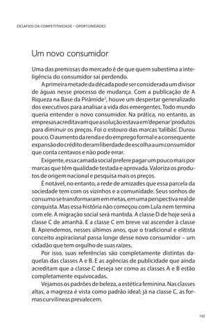 DESAFIOS DA COMPETITIVIDADE – OPORTUNIDADES

Um novo consumidor
Uma das premissas do mercado é de que quem subestima a inteligência do consumidor sai perdendo.
A primeira metade da década pode ser considerada um divisor
de águas nesse processo de mudança. Com a publicação de A
Riqueza na Base da Pirâmide2, houve um despertar generalizado
dos executivos para analisar a vida dos emergentes. Todo mundo
queria entender o novo consumidor. Na prática, no entanto, as
empresas acreditavam que a solução estava em‘depenar’produtos
para diminuir os preços. Foi o estouro das marcas ‘talibãs’. Durou
pouco. O aumento da renda e do emprego formal e a consequente
expansão do crédito deram liberdade de escolha a um consumidor
que conta centavos e não pode errar.
Exigente, essa camada social prefere pagar um pouco mais por
marcas que têm qualidade testada e aprovada. Valoriza os produtos de origem nacional e pesquisa mais os preços.
É notável, no entanto, a rede de amizades que essa parcela da
sociedade tem com os vizinhos e a comunidade. Seus sonhos de
consumo se transformaram em metas, em uma perspectiva real de
conquista. Mas essa história não começou com Lula nem termina
com ele. A migração social será mantida. A classe D de hoje será a
classe C de amanhã. E a classe C em breve vai ascender à classe
B. Aprendemos, nesses últimos anos, que o tradicional e elitista
conceito aspiracional passa longe desse novo consumidor – um
cidadão que tem orgulho de suas raízes.
Por isso, suas referências são completamente distintas daquelas das classes A e B. E as agências de publicidade que ainda
acreditam que a classe C deseja ser como as classes A e B estão
completamente equivocadas. 	
Vejamos os padrões de beleza, a estética feminina. Nas classes
altas, a magreza é vista como padrão ideal; já na classe C, as formas curvilíneas prevalecem.
142

 