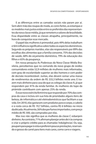 DESAFIOS DA COMPETITIVIDADE – OPORTUNIDADES

E as diferenças entre as camadas sociais não param por aí.
Sem abrir mão das roupas de moda, as cores fortes, as estampas e
os modelos mais justos estão entre os preferidos das representantes da nova classe média, já que remetem a valores de brasilidade.
Essa disparidade entre as classes atrapalha, principalmente, na
hora de conquistar esse mercado.
O papel das mulheres é primordial, pois 49% delas trabalham
e têm influência significativa sobre todos os aspectos domésticos.
Segundo os próprios maridos, elas são responsáveis por 89% das
escolhas dos alimentos que a família consome, 75% das decisões
de saúde, 68% do orçamento doméstico, 79% da educação dos
filhos e 65% da poupança.
Em nossa pesquisa As Poderosas da Nova Classe Média Brasileira, percebemos que no comando do novo grupo de ávidos
consumidores estão 52,9 milhões de mulheres mais informadas,
com grau de escolaridade superior ao dos homens e com poder
de decisão incontestável. Juntas, elas devem somar uma massa
de rendimentos da ordem de R$ 333,3 bilhões neste ano. E trazem mais dinheiro para casa do que as colegas da classe A, já que
respondem por 41% da renda familiar. As mulheres do topo da
pirâmide contribuem com apenas 25% da renda.
É esse novo exército feminino que responde por 70% das compras da casa e incluiu em sua lista de prioridades alguns itens de
beleza, de informática e até eletrodomésticos que facilitam a sua
vida. Em 2010, elas gastaram com produtos para o corpo, o cabelo
e o rosto cerca de R$ 19,7 bilhões, contra R$ 6 bilhões no início
da década. Atualmente, 56% dos perfumes importados, com preço
médio de R$ 300, são comprados por elas.
Mas isso não significa que as mulheres da classe C esbanjem
dinheiro. Ao contrário, 71% afirmam planejar antes de ir às compras
e criar o próprio crédito para as chamadas ‘indulgências’. Ou seja,
poupam para pagar à vista e preferem poucas prestações, reservando o grosso do carnê para itens mais caros, como carro e viagens.
143

 