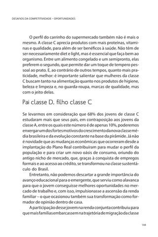 DESAFIOS DA COMPETITIVIDADE – OPORTUNIDADES

O perfil do carrinho do supermercado também não é mais o
mesmo. A classe C aprecia produtos com mais proteínas, vitaminas e qualidade, para além de ser benéficos à saúde. Não têm de
ser necessariamente diet e light, mas é essencial que faça bem ao
organismo. Entre um alimento congelado e um semipronto, elas
preferem o segundo, que permite dar um toque de tempero pessoal ao prato. E, ao contrário de outros tempos, quanto mais praticidade, melhor: é importante salientar que mulheres da classe
C buscam tanto na alimentação quanto nos produtos de higiene,
beleza e limpeza e, no guarda-roupa, marcas de qualidade, mas
com o jeito delas.

Pai classe D, filho classe C
Se levarmos em consideração que 68% dos jovens de classe C
estudaram mais que seus pais, em contraposição aos jovens da
classe A, entre os quais este número é de apenas 10%, poderemos
enxergar um dos fortes motivos do crescimento da nova classe média brasileira e da evolução constante na base da pirâmide. Já não
é novidade que as mudanças econômicas que ocorreram desde a
implantação do Plano Real contribuíram para mudar o perfil da
população e para criar um novo oásis de consumo, oriundo do
antigo nicho de mercado, que, graças à conquista de empregos
formais e ao acesso ao crédito, se transformou na classe sustentáculo do Brasil.
Entretanto, não podemos descartar a grande importância do
avanço educacional para o emergente, que serviu como alavanca
para que o jovem conseguisse melhores oportunidades no mercado de trabalho e, com isso, impulsionasse a ascensão da renda
familiar – o que ocasionou também sua transformação como formador de opinião dentro de casa.
A participação desse jovem na renda conjunta contribuiu para
que mais famílias embarcassem na trajetória de migração da classe
144

 