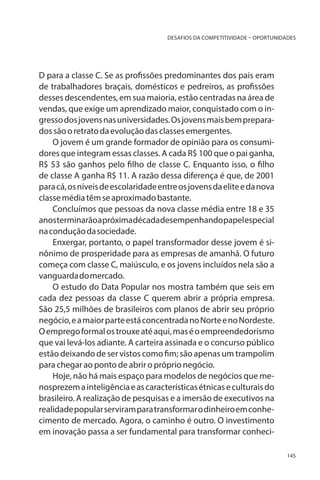 DESAFIOS DA COMPETITIVIDADE – OPORTUNIDADES

D para a classe C. Se as profissões predominantes dos pais eram
de trabalhadores braçais, domésticos e pedreiros, as profissões
desses descendentes, em sua maioria, estão centradas na área de
vendas, que exige um aprendizado maior, conquistado com o ingresso dos jovens nas universidades. Os jovens mais bem preparados são o retrato da evolução das classes emergentes.
O jovem é um grande formador de opinião para os consumidores que integram essas classes. A cada R$ 100 que o pai ganha,
R$ 53 são ganhos pelo filho de classe C. Enquanto isso, o filho
de classe A ganha R$ 11. A razão dessa diferença é que, de 2001
para cá, os níveis de escolaridade entre os jovens da elite e da nova
classe média têm se aproximado bastante.
Concluímos que pessoas da nova classe média entre 18 e 35
anos terminarão a próxima década desempenhando papel especial
na condução da sociedade.
Enxergar, portanto, o papel transformador desse jovem é sinônimo de prosperidade para as empresas de amanhã. O futuro
começa com classe C, maiúsculo, e os jovens incluídos nela são a
vanguarda do mercado.
O estudo do Data Popular nos mostra também que seis em
cada dez pessoas da classe C querem abrir a própria empresa.
São 25,5 milhões de brasileiros com planos de abrir seu próprio
negócio, e a maior parte está concentrada no Norte e no Nordeste.
O emprego formal os trouxe até aqui, mas é o empreendedorismo
que vai levá-los adiante. A carteira assinada e o concurso público
estão deixando de ser vistos como fim; são apenas um trampolim
para chegar ao ponto de abrir o próprio negócio.
Hoje, não há mais espaço para modelos de negócios que menosprezem a inteligência e as características étnicas e culturais do
brasileiro. A realização de pesquisas e a imersão de executivos na
realidade popular serviram para transformar o dinheiro em conhecimento de mercado. Agora, o caminho é outro. O investimento
em inovação passa a ser fundamental para transformar conheci145

 