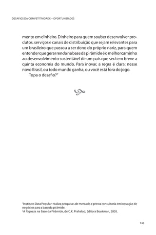 DESAFIOS DA COMPETITIVIDADE – OPORTUNIDADES

mento em dinheiro. Dinheiro para quem souber desenvolver produtos, serviços e canais de distribuição que sejam relevantes para
um brasileiro que passou a ser dono do próprio nariz, para quem
entender que gerar renda na base da pirâmide é o melhor caminho
ao desenvolvimento sustentável de um país que será em breve a
quinta economia do mundo. Para inovar, a regra é clara: nesse
novo Brasil, ou todo mundo ganha, ou você está fora do jogo.
Topa o desafio?”
						



Instituto Data Popular: realiza pesquisas de mercado e presta consultoria em inovação de
negócios para a base da pirâmide.
2
A Riqueza na Base da Pirâmide, de C.K. Prahalad, Editora Bookman, 2005.
1

146

 