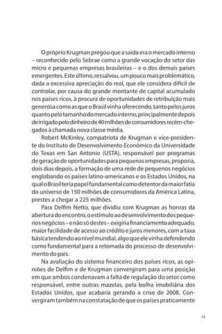 O próprio Krugman pregou que a saída era o mercado interno
– reconhecido pelo Sebrae como a grande vocação do setor das
micro e pequenas empresas brasileiras – e o dos demais países
emergentes. Este último, ressalvou, um pouco mais problemático,
dada a excessiva apreciação do real, que ele considera difícil de
controlar, por causa do grande montante de capital acumulado
nos países ricos, à procura de oportunidades de retribuição mais
generosa como as que o Brasil vinha oferecendo, tanto pelos juros
quanto pelo tamanho do mercado interno, principalmente depois
de irrigado pelo dinheiro de 40 milhões de consumidores recém-chegados à chamada nova classe média.
Robert McKinley, compatriota de Krugman e vice-presidente do Instituto de Desenvolvimento Econômico da Universidade
do Texas em San Antonio (USTA), responsável por programas
de geração de oportunidades para pequenas empresas, proporia,
dois dias depois, a formação de uma rede de pequenos negócios
englobando os países latino-americanos e os Estados Unidos, na
qual o Brasil teria papel fundamental como detentor da maior fatia
do universo de 150 milhões de consumidores da América Latina,
prestes a chegar a 225 milhões.
Para Delfim Netto, que dividiu com Krugman as honras da
abertura do encontro, o estímulo ao desenvolvimento dos pequenos negócios – e não só destes – exigiria financiamento adequado,
maior facilidade de acesso ao crédito e juros menores, com a taxa
básica tendendo ao nível mundial, algo que ele vinha defendendo
como fundamental para a retomada do processo de desenvolvimento do país.
Na avaliação do sistema financeiro dos países ricos, as opiniões de Delfim e de Krugman convergiram para uma posição
em que ambos condenavam a falta de regulação do setor como
responsável, entre outras mazelas, pela bolha imobiliária dos
Estados Unidos, que acabaria gerando a crise de 2008. Convergiram também na constatação de que os países praticamente
14

 