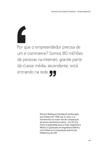 DESAFIOS DA COMPETITIVIDADE – OPORTUNIDADES

Por que o empreendedor precisa de
um e-commerce? Somos 80 milhões
de pessoas na internet; grande parte
da classe média, ascendente, está
entrando na rede.

Romero Rodrigues Presidente da Buscapé,
que fundou em 1998, aos 21 anos, e se
transformou no maior site de comparação
de preços da América Latina – em 2012 já
havia se expandido para o Chile, Argentina e
México. É graduado em Engenharia Elétrica
com ênfase em Computação pela Escola
Politécnica da USP.
149

 