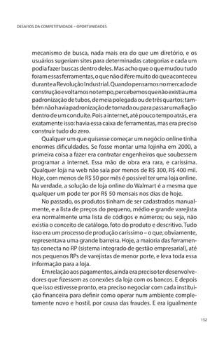 DESAFIOS DA COMPETITIVIDADE – OPORTUNIDADES

mecanismo de busca, nada mais era do que um diretório, e os
usuários sugeriam sites para determinadas categorias e cada um
podia fazer buscas dentro deles. Mas acho que o que mudou tudo
foram essas ferramentas, o que não difere muito do que aconteceu
durante a Revolução Industrial. Quando pensamos no mercado de
construção e voltamos no tempo, percebemos que não existia uma
padronização de tubos, de meia polegada ou de três quartos; também não havia padronização de tomada ou para passar uma fiação
dentro de um conduíte. Pois a internet, até pouco tempo atrás, era
exatamente isso: havia essa caixa de ferramentas, mas era preciso
construir tudo do zero.
Qualquer um que quisesse começar um negócio online tinha
enormes dificuldades. Se fosse montar uma lojinha em 2000, a
primeira coisa a fazer era contratar engenheiros que soubessem
programar a internet. Essa mão de obra era rara, e caríssima.
Qualquer loja na web não saía por menos de R$ 300, R$ 400 mil.
Hoje, com menos de R$ 50 por mês é possível ter uma loja online.
Na verdade, a solução de loja online do Walmart é a mesma que
qualquer um pode ter por R$ 50 mensais nos dias de hoje.
No passado, os produtos tinham de ser cadastrados manualmente, e a lista de preços do pequeno, médio e grande varejista
era normalmente uma lista de códigos e números; ou seja, não
existia o conceito de catálogo, foto do produto e descritivo. Tudo
isso era um processo de produção caríssimo – o que, obviamente,
representava uma grande barreira. Hoje, a maioria das ferramentas conecta no RP (sistema integrado de gestão empresarial), até
nos pequenos RPs de varejistas de menor porte, e leva toda essa
informação para a loja.
Em relação aos pagamentos, ainda era preciso ter desenvolvedores que fizessem as conexões da loja com os bancos. E depois
que isso estivesse pronto, era preciso negociar com cada instituição financeira para definir como operar num ambiente completamente novo e hostil, por causa das fraudes. E era igualmente
152

 