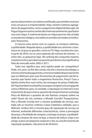 DESAFIOS DA COMPETITIVIDADE – OPORTUNIDADES

preciso desenvolver um sistema antifraude, que também onerava
mais um pouco o empreendedor. Hoje, existem sistemas agregadores de pagamentos, como o pagamento digital do Buscapé, do
Pague Seguro e outros conhecidos internacionalmente, que fazem
isso num clique. E realmente basta um clique para ter não só toda
a conexão tecnológica, mas todos os acordos com todas as instituições financeiras.
A mesma coisa ocorre com os cupons, as compras coletivas,
a publicidade. Naquela época, a publicidade era caríssima: costumava ser só para os grandes, como na TV. Hoje, essa barreira caiu.
A partir de 2010, viu-se uma explosão do número de clientes – e
entre eles, as pequenas lojas. No ranking dos cinquenta maiores
varejistas online, percebemos que eles perderam uma significativa
fatia do mercado entre 2005 e 2011.
Tudo isso significa que uma lojinha pode ser competitiva?
Pode, sim, pois, no fim das contas, ela tem a mesma tecnologia, o
mesmo sistema de pagamento, o mesmo modelo de parcelamento
que um Walmart, pois suas ferramentas de pagamento são ferramentas que fazem toda a engenharia financeira. Preço? Caso a
lojinha tenha foco num nicho, ela consegue ter preço. Publicidade? Aqui também essa lojinha consegue competir com um gigante
como o Walmart, pois, na verdade, a reputação na internet é mais
importante do que a marca: quantos de nós já entramos numa loja
física do Walmart e quantos de nós fizemos compras online na
rede? Quem de nós conhece a Mundo Corrida? Pouquíssimos.
Pois a Mundo Corrida tem a mesma qualidade de serviço, avaliada sob os mesmos critérios e base estatística validada, que o
Walmart. Ambos têm o mesmo grau de reputação de serviço na
internet, avaliando diferentes características, como a percepção
de preço, a facilidade de comprar, a entrega no prazo, a probabilidade de comprar de novo na loja, a chance de indicar a loja a um
amigo. E para um pequeno varejo ter e-bit, ou uma ferramenta de
reputação qualquer, não precisa de dinheiro.
153

 