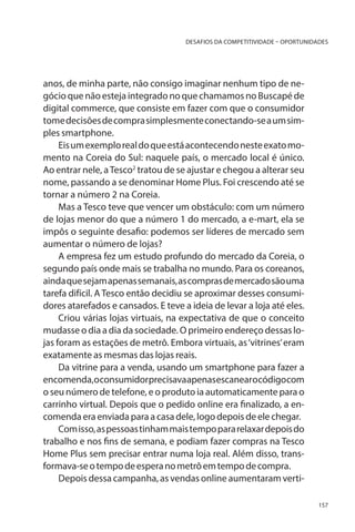 DESAFIOS DA COMPETITIVIDADE – OPORTUNIDADES

anos, de minha parte, não consigo imaginar nenhum tipo de negócio que não esteja integrado no que chamamos no Buscapé de
digital commerce, que consiste em fazer com que o consumidor
tome decisões de compra simplesmente conectando-se a um simples smartphone.
Eis um exemplo real do que está acontecendo neste exato momento na Coreia do Sul: naquele país, o mercado local é único.
Ao entrar nele, a Tesco2 tratou de se ajustar e chegou a alterar seu
nome, passando a se denominar Home Plus. Foi crescendo até se
tornar a número 2 na Coreia.
Mas a Tesco teve que vencer um obstáculo: com um número
de lojas menor do que a número 1 do mercado, a e-mart, ela se
impôs o seguinte desafio: podemos ser líderes de mercado sem
aumentar o número de lojas?
A empresa fez um estudo profundo do mercado da Coreia, o
segundo país onde mais se trabalha no mundo. Para os coreanos,
ainda que sejam apenas semanais, as compras de mercado são uma
tarefa difícil. A Tesco então decidiu se aproximar desses consumidores atarefados e cansados. E teve a ideia de levar a loja até eles.
Criou várias lojas virtuais, na expectativa de que o conceito
mudasse o dia a dia da sociedade. O primeiro endereço dessas lojas foram as estações de metrô. Embora virtuais, as ‘vitrines’ eram
exatamente as mesmas das lojas reais.
Da vitrine para a venda, usando um smartphone para fazer a
encomenda,oconsumidorprecisavaapenasescanear o código com
o seu número de telefone, e o produto ia automaticamente para o
carrinho virtual. Depois que o pedido online era finalizado, a encomenda era enviada para a casa dele, logo depois de ele chegar.
Com isso, as pessoas tinham mais tempo para relaxar depois do
trabalho e nos fins de semana, e podiam fazer compras na Tesco
Home Plus sem precisar entrar numa loja real. Além disso, transformava-se o tempo de espera no metrô em tempo de compra.
Depois dessa campanha, as vendas online aumentaram verti157

 
