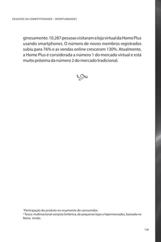 DESAFIOS DA COMPETITIVIDADE – OPORTUNIDADES

ginosamente: 10.287 pessoas visitaram a loja virtual da Home Plus
usando smartphones. O número de novos membros registrados
subiu para 76% e as vendas online cresceram 130%. Atualmente,
a Home Plus é considerada a número 1 do mercado virtual e está
muito próxima da número 2 do mercado tradicional.



Participação do produto no orçamento do consumidor.
Tesco: multinacional varejista britânica, de pequenas lojas a hipermercados, baseada no
Reino Unido.

1
2

158

 