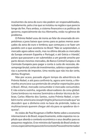 insolventes da zona do euro não podem ser responsabilizados,
isoladamente, pela crise que se instalou na região e que parecia
longe do fim. Para ambos, o sistema financeiro e as políticas de
governo, especialmente da rica Alemanha, estão na gênese do
problema.
O Prêmio Nobel usou de ironia ao falar da enxurrada de empréstimos a juros baixos que correu para os países menos avançados da zona do euro e lembrou que começava a se fazer um
paralelo com o que acontecia no Brasil: “Não se surpreendam, o
mercado agora adora vocês, mas na última década os mercados
da Europa amavam Espanha e Portugal, e até Grécia e Irlanda”,
países que passaram a ser submetidos a um grande arrocho por
parte desses mesmos mercados, do Banco Central Europeu e da
Comissão Europeia para pagar a conta à custa de recessão, desemprego brutal, cortes de investimentos, salários e aposentadorias e aumento de impostos. Uma receita que não iria dar certo,
alertou Krugman.
Não por acaso, passado algum tempo da advertência do
Prêmio Nobel, e até para confirmá-la, agora sem ironia, a Alemanha anunciava sua pretensão de ampliar exportações para
o Brasil. Afinal, mercado consumidor é mercado consumidor.
E não estaria sozinha, segundo observadores da cena global.
Como lembrara no mesmo Seminário o diretor técnico do Sebrae, Carlos Alberto dos Santos, outro Prêmio Nobel, o também norte-americano Joseph Stiglitz já havia ensinado que “ao
descobrir que o dinheiro está na base da pirâmide, todas as
multinacionais querem chegar até ela para se apoderar da riqueza”.
As visões de Paul Krugman e Delfim Netto sobre a economia
internacional e do Brasil, respectivamente, estão expostas no capítulo que aborda o contexto econômico e seus desafios para os
pequenos negócios. O ex-ministro da Fazenda do Brasil ainda escreveu especialmente para este livro o texto Provavelmente nada é
15

 