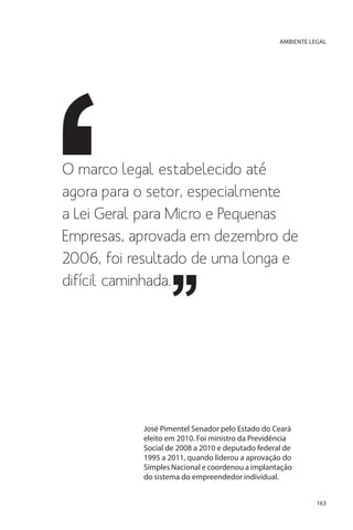 AMBIENTE LEGAL

O marco legal estabelecido até
agora para o setor, especialmente
a Lei Geral para Micro e Pequenas
Empresas, aprovada em dezembro de
2006, foi resultado de uma longa e
difícil caminhada.

José Pimentel Senador pelo Estado do Ceará
eleito em 2010. Foi ministro da Previdência
Social de 2008 a 2010 e deputado federal de
1995 a 2011, quando liderou a aprovação do
Simples Nacional e coordenou a implantação
do sistema do empreendedor individual.
163

 