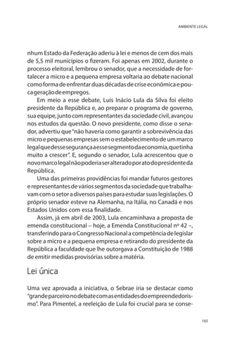 AMBIENTE LEGAL

nhum Estado da Federação aderiu à lei e menos de cem dos mais
de 5,5 mil municípios o fizeram. Foi apenas em 2002, durante o
processo eleitoral, lembrou o senador, que a necessidade de fortalecer a micro e a pequena empresa voltaria ao debate nacional
como forma de enfrentar duas décadas de crise econômica e pouca geração de empregos.
Em meio a esse debate, Luís Inácio Lula da Silva foi eleito
presidente da República e, ao preparar o programa de governo,
sua equipe, junto com representantes da sociedade civil, avançou
nos estudos da questão. O novo presidente, como disse o senador, advertiu que “não haveria como garantir a sobrevivência das
micro e pequenas empresas sem o estabelecimento de um marco
legal que desse segurança a esse segmento da economia, que tinha
muito a crescer”. E, segundo o senador, Lula acrescentou que o
novo marco legal não poderia ser alterado por ato do presidente da
República.
Uma das primeiras providências foi mandar futuros gestores
e representantes de vários segmentos da sociedade que trabalhavam com o setor a diversos países para estudar suas legislações. O
próprio senador esteve na Alemanha, na Itália, no Canadá e nos
Estados Unidos com essa finalidade.
Assim, já em abril de 2003, Lula encaminhava a proposta de
emenda constitucional – hoje, a Emenda Constitucional nº 42 –,
transferindo para o Congresso Nacional a competência de legislar
sobre a micro e a pequena empresa e retirando do presidente da
República a faculdade que lhe outorgava a Constituição de 1988
de emitir medidas provisórias sobre a matéria.

Lei única	
Uma vez aprovada a iniciativa, o Sebrae iria se destacar como
“grande parceiro no debate com as entidades do empreendedorismo”. Para Pimentel, a reeleição de Lula foi crucial para se conse165

 