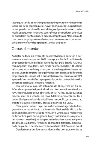 AMBIENTE LEGAL

tacou que, sendo as micro e pequenas empresas eminentemente
locais, era de se esperar que as novas configurações do poder nos
municípios fossem benéficas ao diálogo e à parceria entre o poder
local e os pequenos negócios, com reflexos em produtos e serviços
de qualidade, pontualidade e preços competitivos. Além, claro, de
criar novos empregos e condições para que os recursos pudessem
circular com efetividade pelas instâncias de poder.

Outras demandas
Ao bater na tecla do crescente desenvolvimento do setor, o parlamentar mostrou que em 2007 havia por volta de 11 milhões de
empreendedores individuais identificados pelo Estado nacional
com negócios regulares, mas ainda na informalidade. O Sebrae
saiu a campo para saber qual a expectativa dos gestores desses negócios, visando ampará-los legalmente com a criação da figura do
empreendedor individual, o que acabaria acontecendo em 2009,
apesar de “certa resistência por parte das juntas comerciais ou dos
governos estaduais”, lembrou Pimentel.
O resultado foi que, até setembro de 2012, cerca de 2,5 milhões de empreendedores individuais já estavam formalizados e
haviam conquistado seus objetivos: entrar na legalidade para não
precisar mais se esconder do fisco; fidelizar a clientela por ter e
poder divulgar um local de trabalho certo e público; e ter acesso ao
crédito e a juros reduzidos, graças à inscrição no CNPJ.
“Esse processo traz, hoje, outra demanda na agenda do Congresso Nacional: a criação da Secretaria Nacional da Micro e Pequena Empresa com status de ministério, vinculada à Presidência
da República, para que o grande braço do Estado possa ajudar a
destravar as questões junto ao parque federativo, aos municípios e
aos Estados”, adiantou Pimentel, abordando, também, a necessidade de pautar o debate acerca do comércio eletrônico no Brasil.
O palestrante desfiou outras demandas do setor, e entre as
167

 