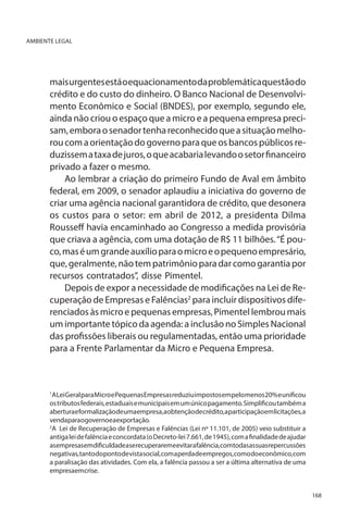 AMBIENTE LEGAL

mais urgentes está o equacionamento da problemática questão do
crédito e do custo do dinheiro. O Banco Nacional de Desenvolvimento Econômico e Social (BNDES), por exemplo, segundo ele,
ainda não criou o espaço que a micro e a pequena empresa precisam, embora o senador tenha reconhecido que a situação melhorou com a orientação do governo para que os bancos públicos reduzissem a taxa de juros, o que acabaria levando o setor financeiro
privado a fazer o mesmo.	
Ao lembrar a criação do primeiro Fundo de Aval em âmbito
federal, em 2009, o senador aplaudiu a iniciativa do governo de
criar uma agência nacional garantidora de crédito, que desonera
os custos para o setor: em abril de 2012, a presidenta Dilma
Rousseff havia encaminhado ao Congresso a medida provisória
que criava a agência, com uma dotação de R$ 11 bilhões. “É pouco, mas é um grande auxílio para o micro e o pequeno empresário,
que, geralmente, não tem patrimônio para dar como garantia por
recursos contratados”, disse Pimentel.
Depois de expor a necessidade de modificações na Lei de Recuperação de Empresas e Falências2 para incluir dispositivos diferenciados às micro e pequenas empresas, Pimentel lembrou mais
um importante tópico da agenda: a inclusão no Simples Nacional
das profissões liberais ou regulamentadas, então uma prioridade
para a Frente Parlamentar da Micro e Pequena Empresa.

A Lei Geral para Micro e Pequenas Empresas reduziu impostos em pelo menos 20% e unificou
os tributos federais, estaduais e municipais em um único pagamento. Simplificou também a
abertura e formalização de uma empresa, a obtenção de crédito, a participação em licitações, a
vendaparaogovernoeaexportação.
2
A Lei de Recuperação de Empresas e Falências (Lei nº 11.101, de 2005) veio substituir a
antiga lei de falência e concordata (o Decreto-lei 7.661, de 1945), com a finalidade de ajudar
asempresasemdificuldadeaserecuperaremeevitarafalência,comtodasassuasrepercussões
negativas, tanto do ponto de vista social, com a perda de empregos, como do econômico, com
a paralisação das atividades. Com ela, a falência passou a ser a última alternativa de uma
empresaemcrise.
1

168

 