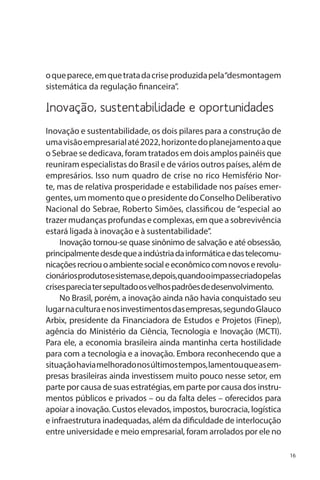 o que parece, em que trata da crise produzida pela “desmontagem
sistemática da regulação financeira”.

Inovação, sustentabilidade e oportunidades
Inovação e sustentabilidade, os dois pilares para a construção de
uma visão empresarial até 2022, horizonte do planejamento a que
o Sebrae se dedicava, foram tratados em dois amplos painéis que
reuniram especialistas do Brasil e de vários outros países, além de
empresários. Isso num quadro de crise no rico Hemisfério Norte, mas de relativa prosperidade e estabilidade nos países emergentes, um momento que o presidente do Conselho Deliberativo
Nacional do Sebrae, Roberto Simões, classificou de “especial ao
trazer mudanças profundas e complexas, em que a sobrevivência
estará ligada à inovação e à sustentabilidade”.
Inovação tornou-se quase sinônimo de salvação e até obsessão,
principalmente desde que a indústria da informática e das telecomunicações recriou o ambiente social e econômico com novos e revolucionários produtos e sistemas e, depois, quando o impasse criado pelas
crises parecia ter sepultado os velhos padrões de desenvolvimento.
No Brasil, porém, a inovação ainda não havia conquistado seu
lugar na cultura e nos investimentos das empresas, segundo Glauco
Arbix, presidente da Financiadora de Estudos e Projetos (Finep),
agência do Ministério da Ciência, Tecnologia e Inovação (MCTI).
Para ele, a economia brasileira ainda mantinha certa hostilidade
para com a tecnologia e a inovação. Embora reconhecendo que a
situação havia melhorado nos últimos tempos, lamentou que as empresas brasileiras ainda investissem muito pouco nesse setor, em
parte por causa de suas estratégias, em parte por causa dos instrumentos públicos e privados – ou da falta deles – oferecidos para
apoiar a inovação. Custos elevados, impostos, burocracia, logística
e infraestrutura inadequadas, além da dificuldade de interlocução
entre universidade e meio empresarial, foram arrolados por ele no
16

 
