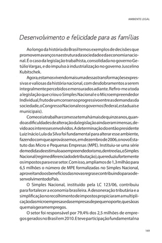 AMBIENTE LEGAL

Desenvolvimento e felicidade para as famílias
Ao longo da história do Brasil temos exemplos de decisões que
promovem avanços na estrutura da sociedade e da economia nacional. É o caso da legislação trabalhista, consolidada no governo Getúlio Vargas, e do impulso à industrialização no governo Juscelino
Kubitschek.
Agora,estamosvivendomaisumadessastransformaçõesexpressivas e valiosas da história nacional, com desdobramentos a serem
integralmente percebidos e mensurados adiante. Refiro-me a toda
a legislação que criou o Simples Nacional e o Microempreendedor
Individual, fruto de um consenso progressivo entre as demandas da
sociedade, o Congresso Nacional e os governos (federal, estaduais e
municipais).
Comeceiatrabalharcomessetemahámaisdequinzeanos,quando as dificuldades de alteração da legislação ainda eram imensas, devido aos interesses envolvidos. A determinação do então presidente
Luiz Inácio Lula da Silva foi fundamental para alterar esse ambiente,
fazendo com que aprovássemos, em dezembro de 2006, o novo Estatuto das Micro e Pequenas Empresas (MPE). Instituiu-se uma série
demedidasdeestímuloaoempreendedorismo,dentreelas,oSimples
Nacional(regimediferenciadodetributação),quereduziufortemente
os impostos para esse setor. Com isso, ampliamos de 1,3 milhão para
6,5 milhões o número de MPE formalizadas no Simples Nacional,
aproveitandoosbenefíciosdasnovasregrasecontribuindoparaodesenvolvimentodoPaís.
O Simples Nacional, instituído pela LC 123/06, contribuiu
para fortalecer a economia brasileira. A desoneração tributária e a
simplificação no recolhimento de impostos propiciaram a multiplicaçãodasmicroempresasedasempresasdepequenoporte,quesãoas
quemaisgeramempregos.
O setor foi responsável por 79,4% dos 2,5 milhões de empregos gerados no Brasil em 2010. E teve participação fundamental na
169

 