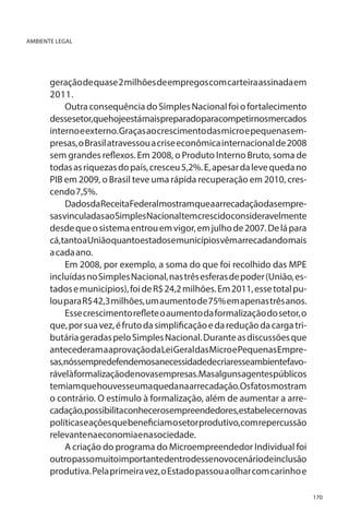 AMBIENTE LEGAL

geração de quase 2 milhões de empregos com carteira assinada em
2011.
Outra consequência do Simples Nacional foi o fortalecimento
dessesetor,quehojeestámaispreparadoparacompetirnosmercados
interno e externo. Graças ao crescimento das micro e pequenas empresas, o Brasil atravessou a crise econômica internacional de 2008
sem grandes reflexos. Em 2008, o Produto Interno Bruto, soma de
todas as riquezas do país, cresceu 5,2%. E, apesar da leve queda no
PIB em 2009, o Brasil teve uma rápida recuperação em 2010, crescendo 7,5%.
DadosdaReceitaFederalmostramqueaarrecadaçãodasempresasvinculadasaoSimplesNacionaltemcrescidoconsideravelmente
desde que o sistema entrou em vigor, em julho de 2007. De lá para
cá,tantoaUniãoquantoestadosemunicípiosvêmarrecadandomais
a cada ano.
Em 2008, por exemplo, a soma do que foi recolhido das MPE
incluídas no Simples Nacional, nas três esferas de poder (União, estados e municípios), foi de R$ 24,2 milhões. Em 2011, esse total pulou para R$ 42,3 milhões, um aumento de 75% em apenas três anos.
Esse crescimento reflete o aumento da formalização do setor, o
que, por sua vez, é fruto da simplificação e da redução da carga tributária geradas pelo Simples Nacional. Durante as discussões que
antecederam a aprovação da Lei Geral das Micro e Pequenas Empresas,nóssempredefendemosanecessidadedecriaresseambientefavorávelàformalizaçãodenovasempresas.Masalgunsagentespúblicos
temiam que houvesse uma queda na arrecadação. Os fatos mostram
o contrário. O estímulo à formalização, além de aumentar a arrecadação,possibilitaconhecerosempreendedores,estabelecernovas
políticas e ações que beneficiam o setor produtivo, com repercussão
relevante na economia e na sociedade.
A criação do programa do Microempreendedor Individual foi
outropassomuitoimportantedentrodessenovocenáriodeinclusão
produtiva. Pela primeira vez, o Estado passou a olhar com carinho e
170

 