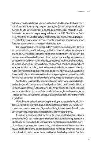 AMBIENTE LEGAL

adedicarpolíticasefetivasdeinclusãoaoscidadãosquetrabalhavam
na informalidade, sem qualquer proteção. Com o programa funcionando desde 2009, o Brasil já conseguiu formalizar mais de 2,5 milhões de pequenos negócios que faturam até R$ 60 mil/ano. Com
isso, novas oportunidades foram abertas aos ambulantes, pipoqueiros,cabeleireiros,feirantes,comercianteseoutras450atividadesque
funcionavam ocultas, à margem da sociedade.
Eles passaram a ter proteção da Previdência Social, com direito
aaposentadoria,auxílio-doença,salário-maternidadeepensãopara
a família. As mulheres empreendedoras não tinham sequer um dia
de licença-maternidade para cuidar da sua criança. Agora, passam a
contarcomosalário-maternidade,comotodamulher,trabalhadora.
Quando adoeciam, tanto o homem quanto a mulher não podiam
se ausentar do trabalho, devido à necessidade de prover o sustento.
Ao se formalizarem como empreendedores individuais, passaram a
ter o direito de receber o auxílio-doença para garantir o sustento da
famílianosperíodosdedificuldade,emqueasaúderequercuidados.
Sãotodasessasquestõesqueexplicamosucessodasmedidasadotadas. Segundo pesquisa do Serviço Brasileiro de Apoio às Micro e
PequenasEmpresas(Sebrae),60%dosempreendedoresindividuais
entraramnosistemacomoobjetivodeobteroregistrodoseunegócio
– o que derruba de vez a tese de que eles preferem ficar à margem da
legalidade.
OpúblicopesquisadoestásepreparandoparacrescerdentrodoSimples Nacional: 87% pretendem, no futuro, transformar o seu estabelecimentonumamicroempresa.Ograudesatisfaçãotambéméelevado,pois
95%recomendamqueosamigosseformalizemnoprograma.
Essa é uma política pública com reflexos muito importantes para
a sociedade. Os Microempreendedores Individuais conquistaram a
liberdade de trabalhar, de se mostrar, anunciar o seu comércio, participardascomprasgovernamentais,contratarumauxiliarcomcarteira assinada, abrir uma conta bancária no nome da empresa e muito
mais. Eu diria que conquistaram a tão sonhada dignidade. Ganha171

 