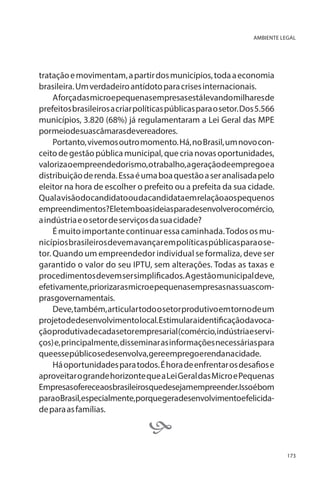 AMBIENTE LEGAL

tratação e movimentam, a partir dos municípios, toda a economia
brasileira. Um verdadeiro antídoto para crises internacionais.
A força das micro e pequenas empresas está levando milhares de
prefeitos brasileiros a criar políticas públicas para o setor. Dos 5.566
municípios, 3.820 (68%) já regulamentaram a Lei Geral das MPE
pormeiodesuascâmarasdevereadores.
Portanto, vivemos outro momento. Há, no Brasil, um novo conceito de gestão pública municipal, que cria novas oportunidades,
valoriza o empreendedorismo, o trabalho, a geração de emprego e a
distribuição de renda. Essa é uma boa questão a ser analisada pelo
eleitor na hora de escolher o prefeito ou a prefeita da sua cidade.
Qual a visão do candidato ou da candidata em relação aos pequenos
empreendimentos?Eletemboasideiasparadesenvolverocomércio,
a indústria e o setor de serviços da sua cidade?
É muito importante continuar essa caminhada. Todos os municípios brasileiros devem avançar em políticas públicas para o setor. Quando um empreendedor individual se formaliza, deve ser
garantido o valor do seu IPTU, sem alterações. Todas as taxas e
procedimentos devem ser simplificados. A gestão municipal deve,
efetivamente, priorizar as micro e pequenas empresas nas suas comprasgovernamentais.
Deve, também, articular todo o setor produtivo em torno de um
projeto de desenvolvimento local. Estimular a identificação da vocação produtiva de cada setor empresarial (comércio, indústria e serviços) e, principalmente, disseminar as informações necessárias para
queessepúblicosedesenvolva,gereempregoerendanacidade.
Há oportunidades para todos. É hora de enfrentar os desafios e
aproveitar o grande horizonte que a Lei Geral das Micro e Pequenas
Empresasofereceaosbrasileirosquedesejamempreender.Issoébom
paraoBrasil,especialmente,porquegeradesenvolvimentoefelicidade para as famílias.



173

 