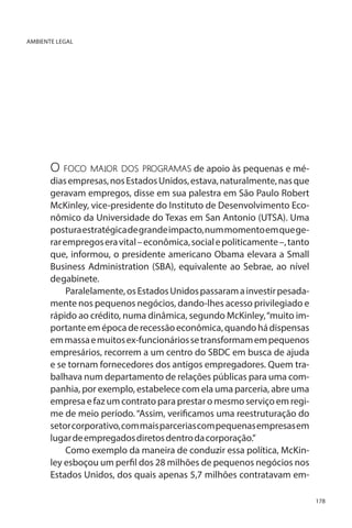 AMBIENTE LEGAL

O foco maior dos programas de apoio às pequenas e médias empresas, nos Estados Unidos, estava, naturalmente, nas que
geravam empregos, disse em sua palestra em São Paulo Robert
McKinley, vice-presidente do Instituto de Desenvolvimento Econômico da Universidade do Texas em San Antonio (UTSA). Uma
postura estratégica de grande impacto, num momento em que gerar empregos era vital – econômica, social e politicamente –, tanto
que, informou, o presidente americano Obama elevara a Small
Business Administration (SBA), equivalente ao Sebrae, ao nível
de gabinete.
Paralelamente, os Estados Unidos passaram a investir pesadamente nos pequenos negócios, dando-lhes acesso privilegiado e
rápido ao crédito, numa dinâmica, segundo McKinley, “muito importante em época de recessão econômica, quando há dispensas
em massa e muitos ex-funcionários se transformam em pequenos
empresários, recorrem a um centro do SBDC em busca de ajuda
e se tornam fornecedores dos antigos empregadores. Quem trabalhava num departamento de relações públicas para uma companhia, por exemplo, estabelece com ela uma parceria, abre uma
empresa e faz um contrato para prestar o mesmo serviço em regime de meio período. “Assim, verificamos uma reestruturação do
setor corporativo, com mais parcerias com pequenas empresas em
lugar de empregados diretos dentro da corporação.”
Como exemplo da maneira de conduzir essa política, McKinley esboçou um perfil dos 28 milhões de pequenos negócios nos
Estados Unidos, dos quais apenas 5,7 milhões contratavam em178

 