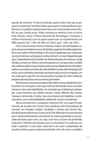 pacote de entraves. “E nesse contexto, quem sofre mais são as pequenas empresas”, lembrou Arbix, para quem a solução desses problemas é condição indispensável para um crescimento entre 4% e
6% ao ano. Ainda assim, Arbix mostrou-se otimista com as iniciativas oficiais, como o Plano Nacional de Tecnologia e Inovação e
o Plano Plurianual, com os quais espera que os investimentos em
P&D passem de 1,19% do PIB, em 2012, para 1,8%, até 2015.
Com mais recursos, menos entraves e maior conscientização, espera-se que exemplos como o da Gerdau, gigante da siderurgia brasileira com sede em Porto Alegre e 49 usinas espalhadas por vários países nas Américas, na Europa e na Ásia, tornem-se mais frequentes por
aqui. O presidente do Conselho de Administração da empresa, Jorge
Gerdau, sempre se referiu com entusiasmo ao “campeonato mundial
das melhores ideias”que envolve toda a comunidade de 45 mil colaboradores, em todo o mundo, do chão de fábrica à alta administração. De
início, sai um primeiro vencedor anual em cada usina; em seguida, um
em cada país e, por fim, há uma escolha mundial. Os vinte melhores
projetos são expostos e seus autores, premiados.
Se havia um consenso amadurecido sobre a necessidade de investimentos em inovação, outro que vinha se formando havia um bom
tempo é o da sustentabilidade, um conceito que o Sebrae já contempla, como lembrou seu diretor técnico, Carlos Alberto dos Santos,
“porque o tema não é moda, mas uma maneira de trabalhar e se desenvolver com sustentabilidade ambiental, social e econômica”.
Nessa perspectiva, a pequena empresa tem um papel fundamental, de acordo com Stuart Hart, professor da Universidade de
Cornell, nos Estados Unidos, fundador e diretor do Centro Global de Empreendimento Sustentável. Ele defende há muito tempo
que o desenvolvimento sustentável só estará garantido se for puxado de baixo para cima, ou seja, com foco na base da pirâmide,
naqueles 4 bilhões de pessoas que se encontram na pobreza em
todo o planeta. E essa ação nada tem a ver com a adaptação de
produtos feitos para o topo da pirâmide a fim de serem vendidos
17

 